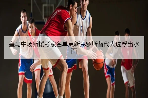 皇马中场新援考察名单更新克罗斯替代人选浮出水面