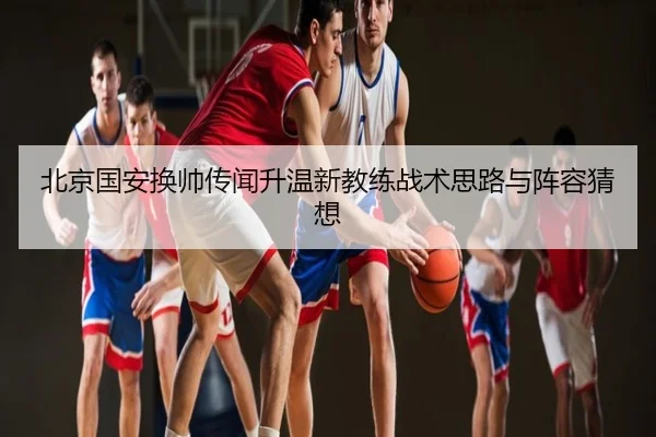 北京国安换帅传闻升温新教练战术思路与阵容猜想